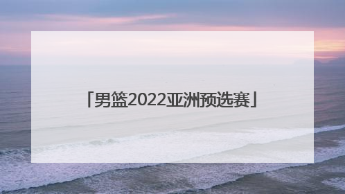 「男篮2022亚洲预选赛」奥运会男篮2022亚洲预选赛